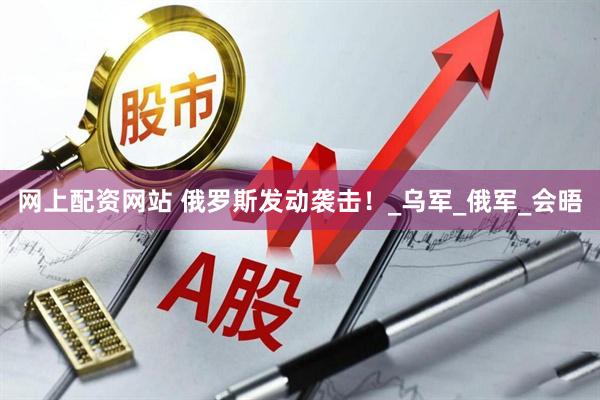 网上配资网站 俄罗斯发动袭击！_乌军_俄军_会晤
