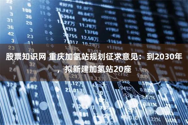 股票知识网 重庆加氢站规划征求意见：到2030年，拟新建加氢站20座
