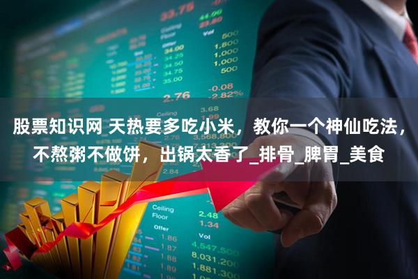 股票知识网 天热要多吃小米，教你一个神仙吃法，不熬粥不做饼，出锅太香了_排骨_脾胃_美食