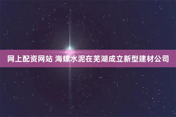 网上配资网站 海螺水泥在芜湖成立新型建材公司