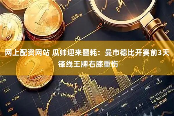 网上配资网站 瓜帅迎来噩耗：曼市德比开赛前3天 锋线王牌右膝重伤