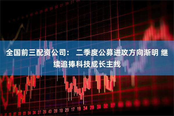 全国前三配资公司： 二季度公募进攻方向渐明 继续追捧科技成长主线