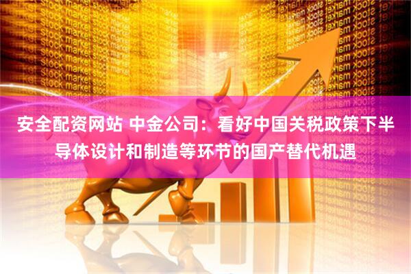 安全配资网站 中金公司：看好中国关税政策下半导体设计和制造等环节的国产替代机遇