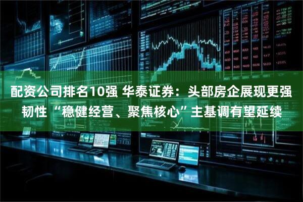配资公司排名10强 华泰证券：头部房企展现更强韧性 “稳健经营、聚焦核心”主基调有望延续