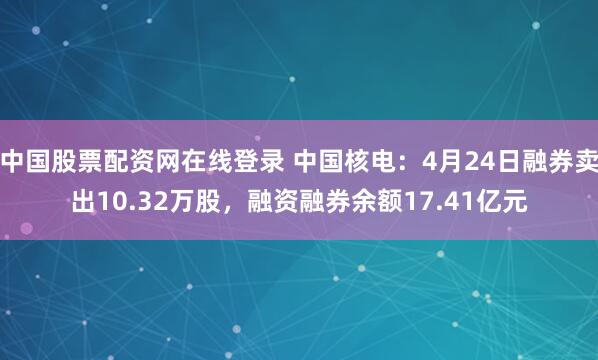 中国股票配资网在线登录 中国核电：4月24日融券卖出10.32万股，融资融券余额17.41亿元