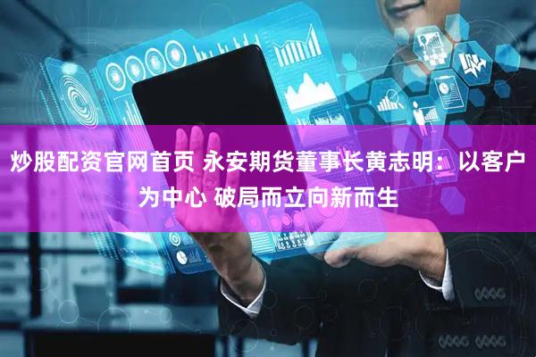 炒股配资官网首页 永安期货董事长黄志明：以客户为中心 破局而立向新而生