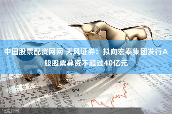 中国股票配资网网 天风证券：拟向宏泰集团发行A股股票募资不超过40亿元