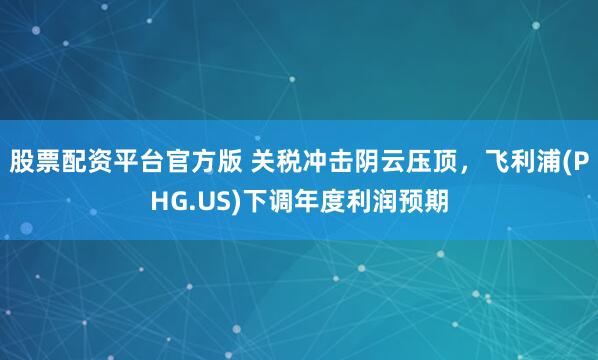 股票配资平台官方版 关税冲击阴云压顶，飞利浦(PHG.US)下调年度利润预期