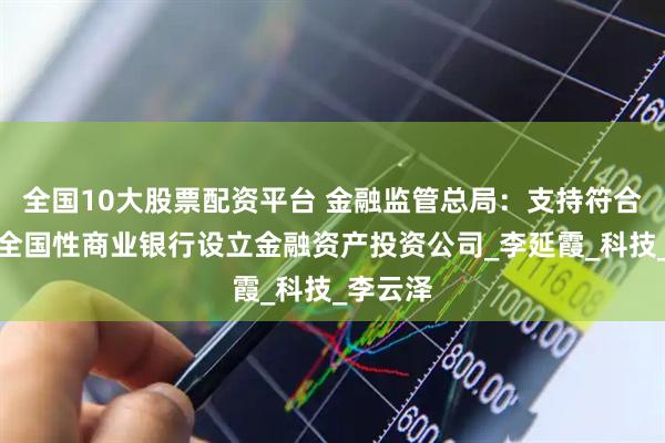 全国10大股票配资平台 金融监管总局：支持符合条件的全国性商业银行设立金融资产投资公司_李延霞_科技_李云泽