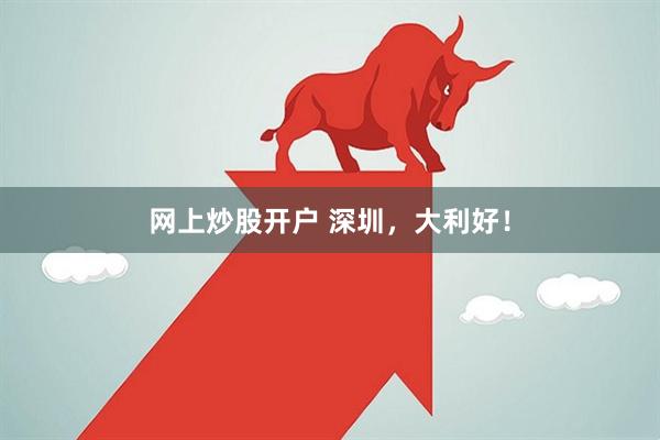 网上炒股开户 深圳，大利好！