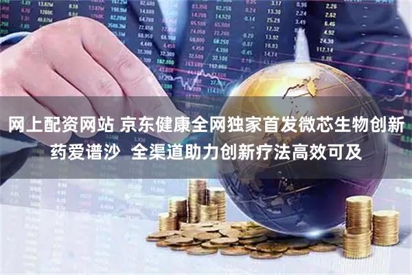 网上配资网站 京东健康全网独家首发微芯生物创新药爱谱沙  全渠道助力创新疗法高效可及
