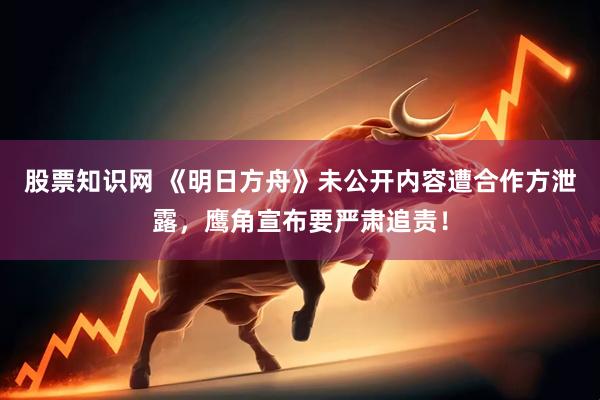 股票知识网 《明日方舟》未公开内容遭合作方泄露，鹰角宣布要严肃追责！