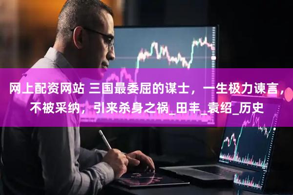 网上配资网站 三国最委屈的谋士，一生极力谏言，不被采纳，引来杀身之祸_田丰_袁绍_历史