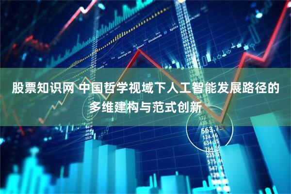 股票知识网 中国哲学视域下人工智能发展路径的多维建构与范式创新