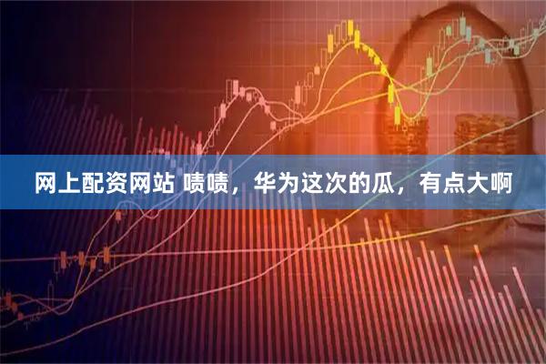 网上配资网站 啧啧，华为这次的瓜，有点大啊