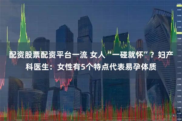 配资股票配资平台一流 女人“一碰就怀”?妇产科医生:女性有5个特点代表易孕体质