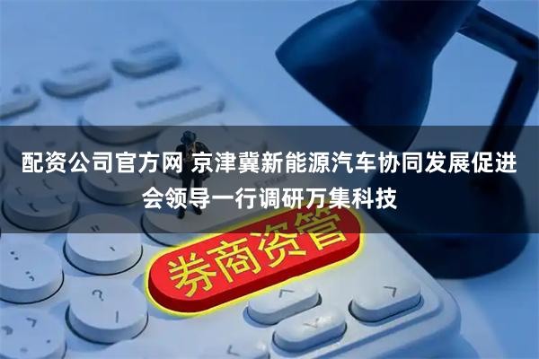 配资公司官方网 京津冀新能源汽车协同发展促进会领导一行调研万集科技