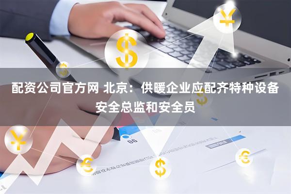 配资公司官方网 北京：供暖企业应配齐特种设备安全总监和安全员