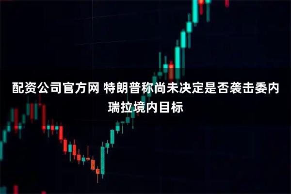 配资公司官方网 特朗普称尚未决定是否袭击委内瑞拉境内目标