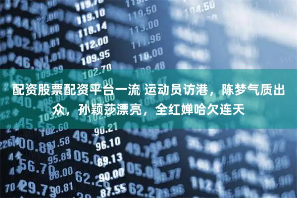 配资股票配资平台一流 运动员访港,陈梦气质出众,孙颖莎漂亮,全红婵哈欠连天