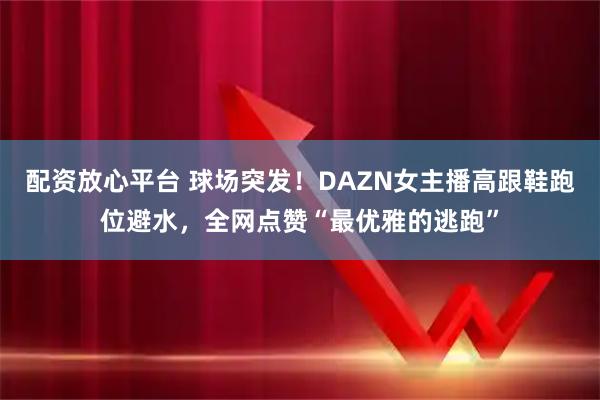 配资放心平台 球场突发！DAZN女主播高跟鞋跑位避水，全网点赞“最优雅的逃跑”