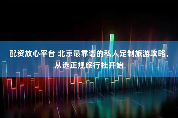 配资放心平台 北京最靠谱的私人定制旅游攻略，从选正规旅行社开始