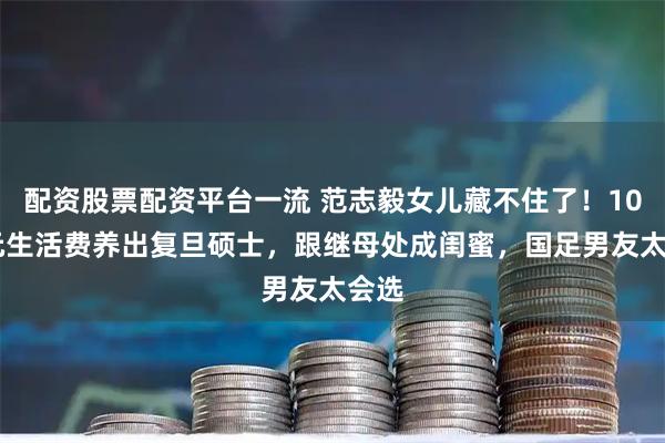 配资股票配资平台一流 范志毅女儿藏不住了！1000元生活费养出复旦硕士，跟继母处成闺蜜，国足男友太会选