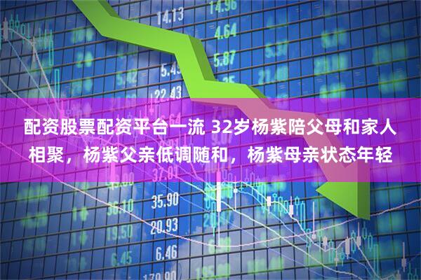 配资股票配资平台一流 32岁杨紫陪父母和家人相聚，杨紫父亲低调随和，杨紫母亲状态年轻