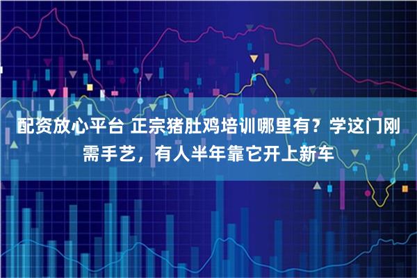配资放心平台 正宗猪肚鸡培训哪里有？学这门刚需手艺，有人半年靠它开上新车