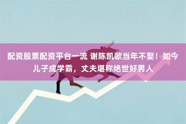 配资股票配资平台一流 谢陈凯歌当年不娶！如今儿子成学霸，丈夫堪称绝世好男人