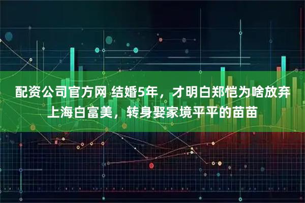 配资公司官方网 结婚5年，才明白郑恺为啥放弃上海白富美，转身娶家境平平的苗苗
