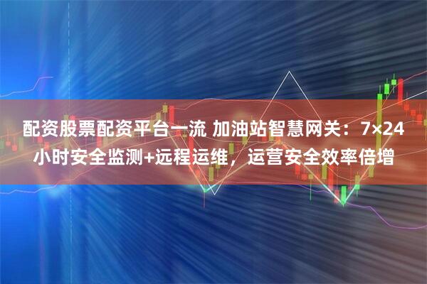 配资股票配资平台一流 加油站智慧网关：7×24小时安全监测+远程运维，运营安全效率倍增