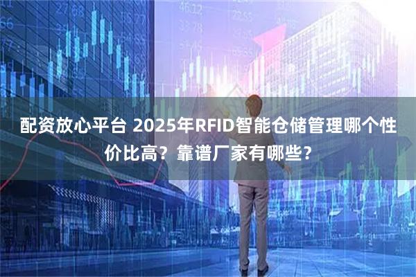 配资放心平台 2025年RFID智能仓储管理哪个性价比高？靠谱厂家有哪些？