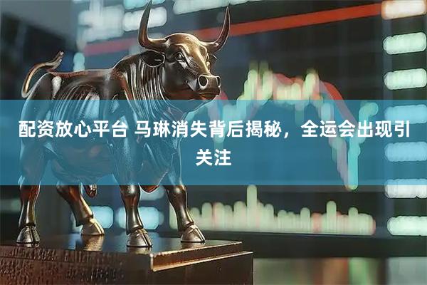配资放心平台 马琳消失背后揭秘，全运会出现引关注
