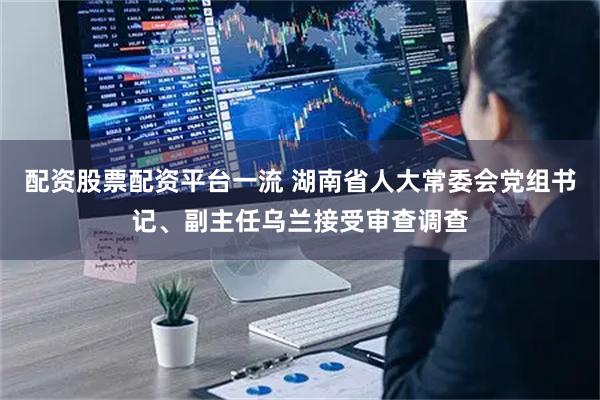 配资股票配资平台一流 湖南省人大常委会党组书记、副主任乌兰接受审查调查