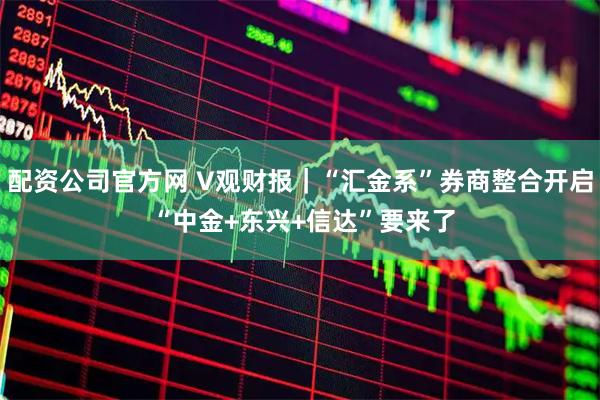 配资公司官方网 V观财报｜“汇金系”券商整合开启 “中金+东兴+信达”要来了