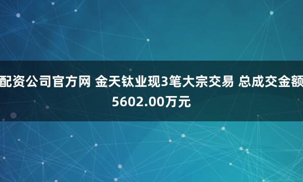 配资公司官方网 金天钛业现3笔大宗交易 总成交金额5602.00万元