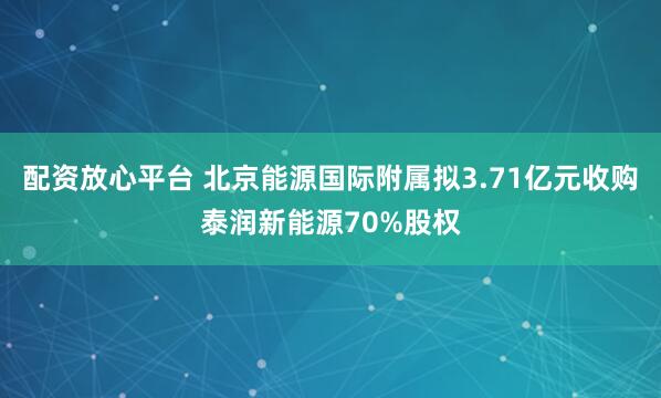 配资放心平台 北京能源国际附属拟3.71亿元收购泰润新能源70%股权