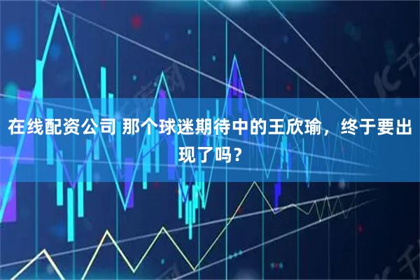在线配资公司 那个球迷期待中的王欣瑜，终于要出现了吗？