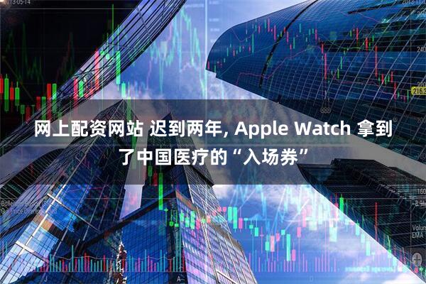 网上配资网站 迟到两年, Apple Watch 拿到了中国医疗的“入场券”