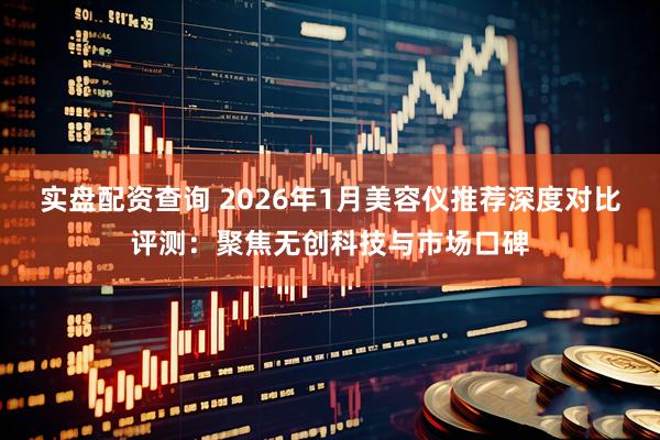实盘配资查询 2026年1月美容仪推荐深度对比评测：聚焦无创科技与市场口碑