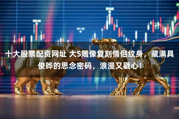 十大股票配资网址 大S雕像复刻情侣纹身，藏满具俊晔的思念密码，浪漫又戳心！