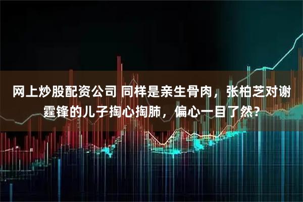 网上炒股配资公司 同样是亲生骨肉，张柏芝对谢霆锋的儿子掏心掏肺，偏心一目了然？