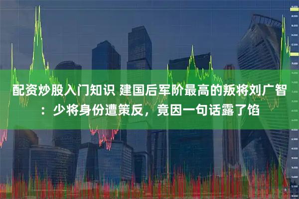 配资炒股入门知识 建国后军阶最高的叛将刘广智：少将身份遭策反，竟因一句话露了馅
