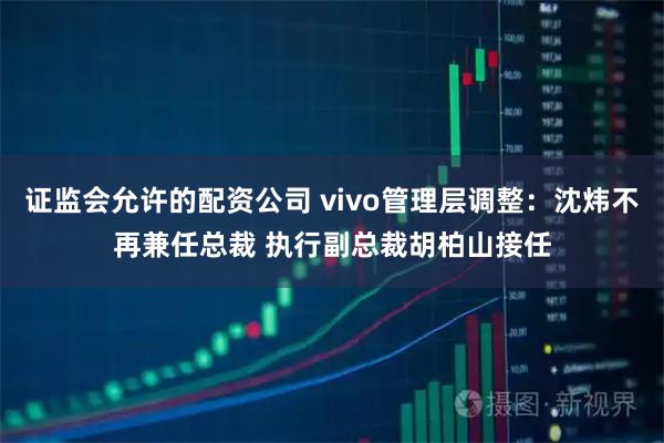 证监会允许的配资公司 vivo管理层调整：沈炜不再兼任总裁 执行副总裁胡柏山接任