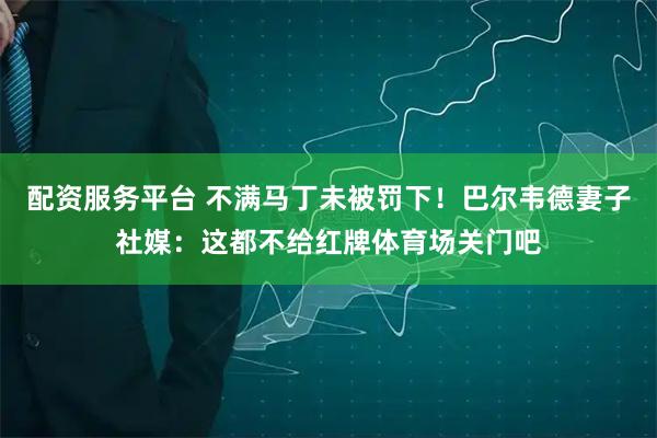 配资服务平台 不满马丁未被罚下！巴尔韦德妻子社媒：这都不给红牌体育场关门吧