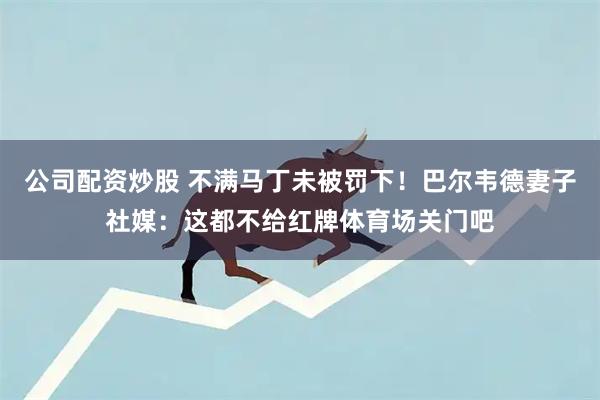 公司配资炒股 不满马丁未被罚下!巴尔韦德妻子社媒:这都不给红牌体育场关门吧