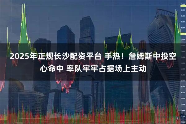 2025年正规长沙配资平台 手热！詹姆斯中投空心命中 率队牢牢占据场上主动