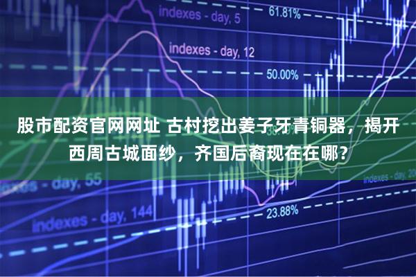 股市配资官网网址 古村挖出姜子牙青铜器，揭开西周古城面纱，齐国后裔现在在哪？