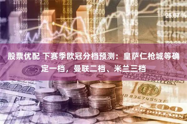 股票优配 下赛季欧冠分档预测：皇萨仁枪城等确定一档，曼联二档、米兰三档